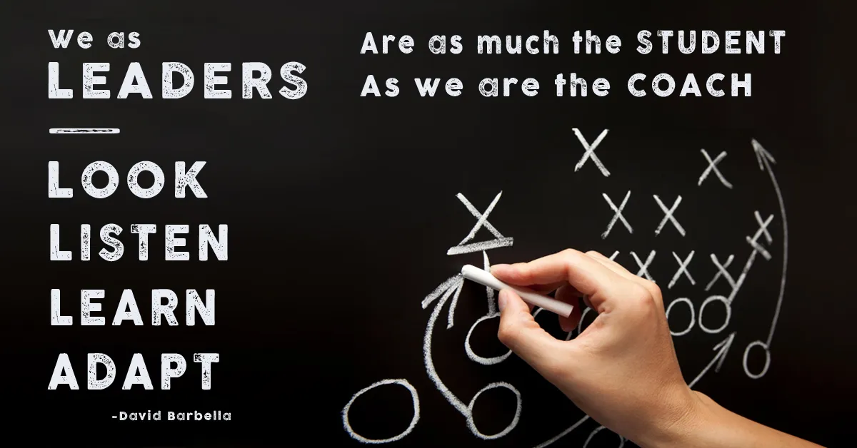 We as leaders, look, listen, learn, adapt. We are as much the student as we are the coach. David Barbella
